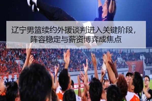 辽宁男篮续约外援谈判进入关键阶段，阵容稳定与薪资博弈成焦点